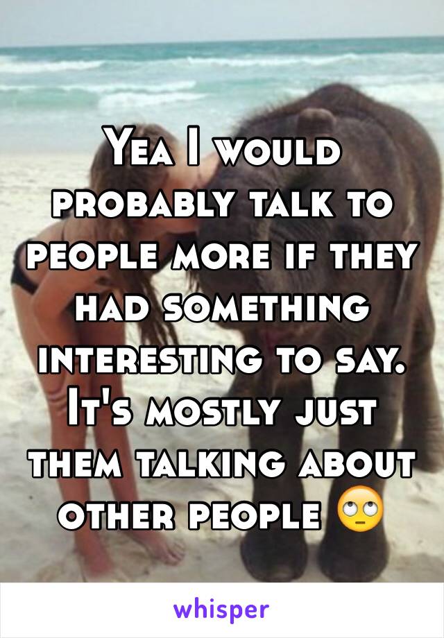 Yea I would probably talk to people more if they had something interesting to say. It's mostly just them talking about other people 🙄