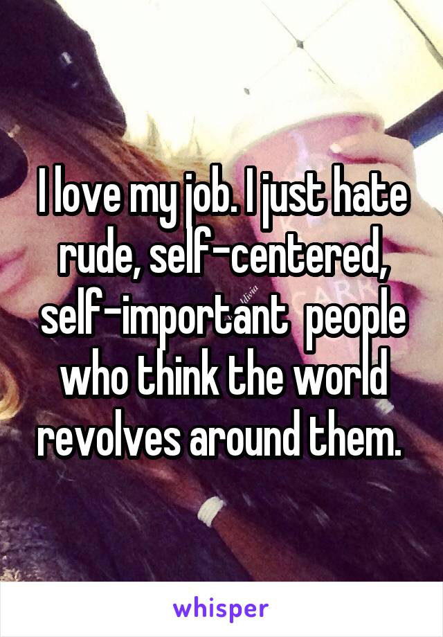 I love my job. I just hate rude, self-centered, self-important  people who think the world revolves around them. 