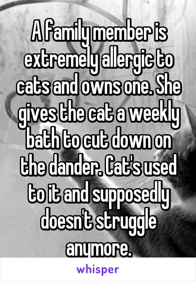A family member is extremely allergic to cats and owns one. She gives the cat a weekly bath to cut down on the dander. Cat's used to it and supposedly doesn't struggle anymore.