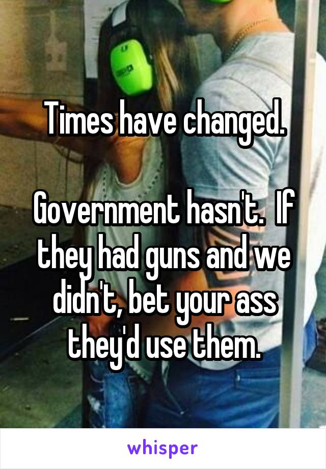 Times have changed.

Government hasn't.  If they had guns and we didn't, bet your ass they'd use them.