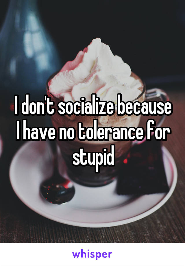 I don't socialize because I have no tolerance for stupid