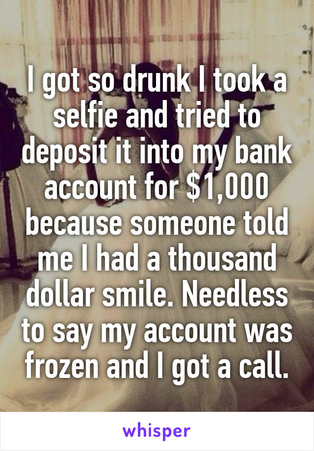 I got so drunk I took a selfie and tried to deposit it into my bank account for $1,000 because someone told me I had a thousand dollar smile. Needless to say my account was frozen and I got a call.