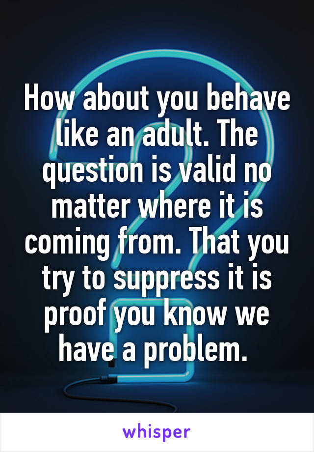 How about you behave like an adult. The question is valid no matter where it is coming from. That you try to suppress it is proof you know we have a problem. 