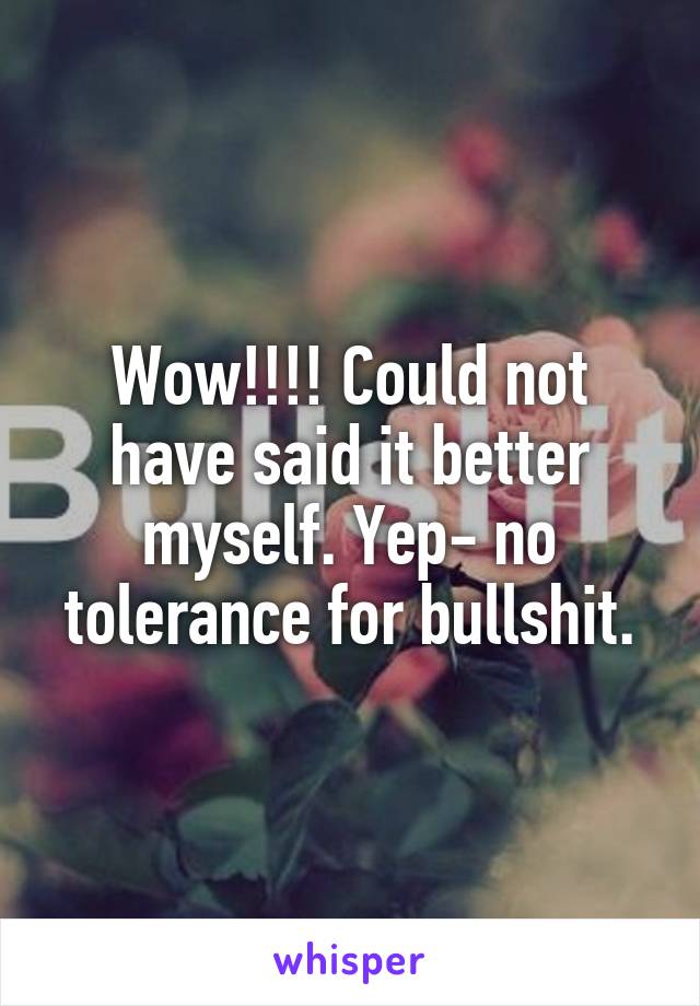 Wow!!!! Could not have said it better myself. Yep- no tolerance for bullshit.