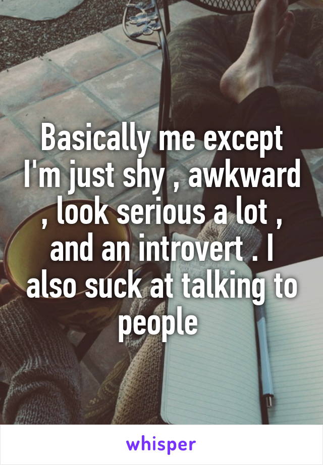 Basically me except I'm just shy , awkward , look serious a lot , and an introvert . I also suck at talking to people 