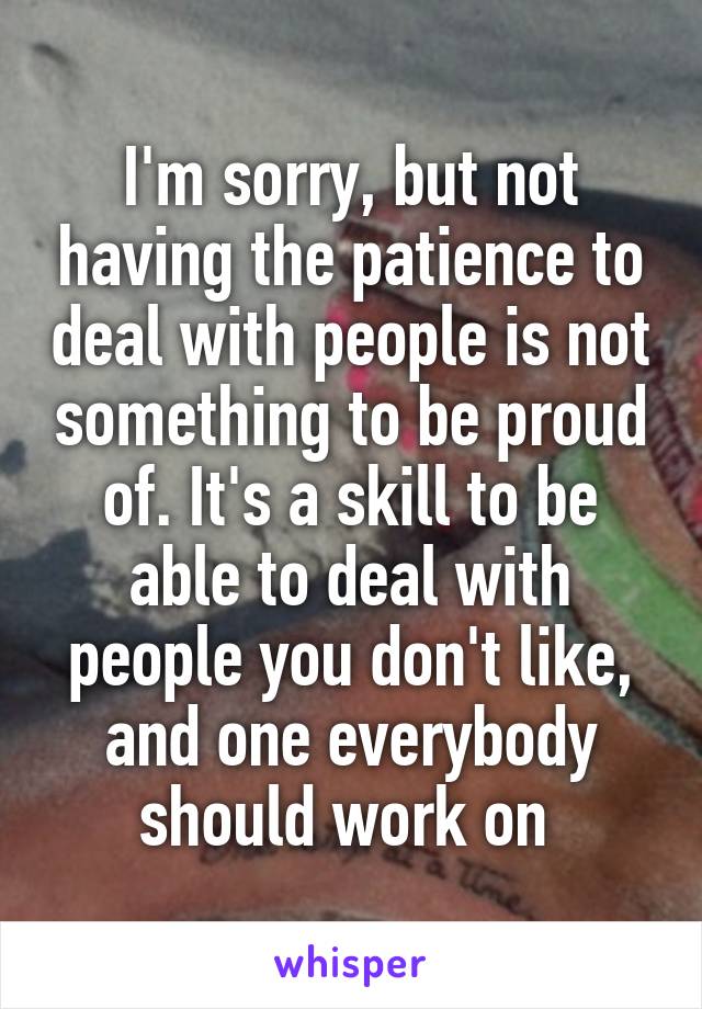 I'm sorry, but not having the patience to deal with people is not something to be proud of. It's a skill to be able to deal with people you don't like, and one everybody should work on 