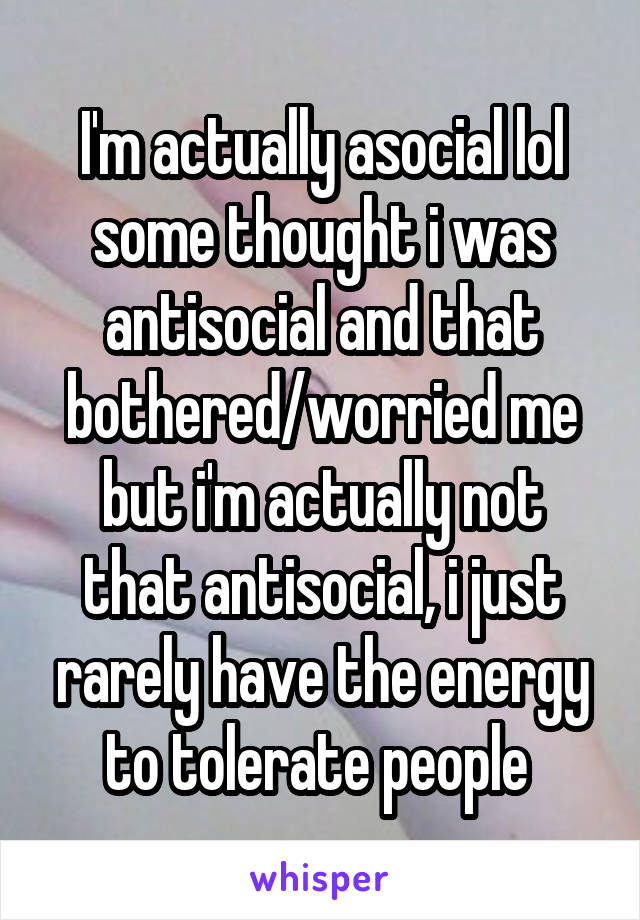 I'm actually asocial lol some thought i was antisocial and that bothered/worried me but i'm actually not that antisocial, i just rarely have the energy to tolerate people 