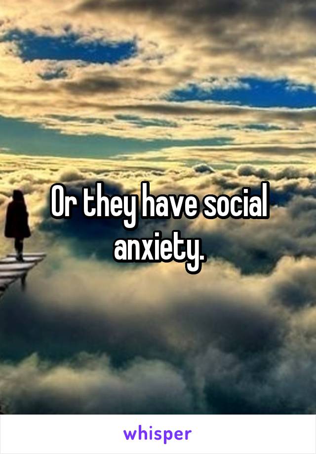 Or they have social anxiety.