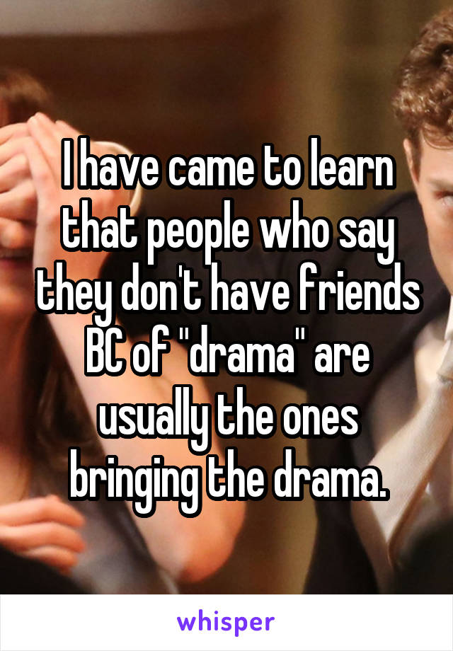 I have came to learn that people who say they don't have friends BC of "drama" are usually the ones bringing the drama.