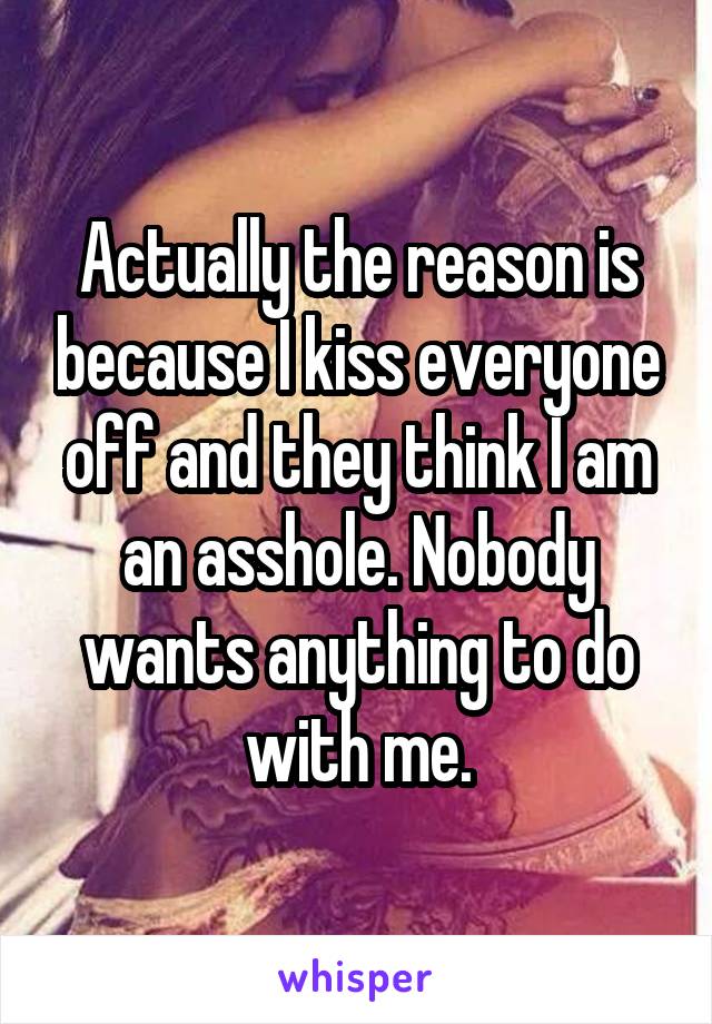 Actually the reason is because I kiss everyone off and they think I am an asshole. Nobody wants anything to do with me.