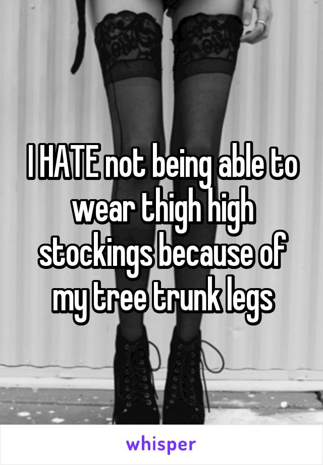 I HATE not being able to wear thigh high stockings because of my tree trunk legs