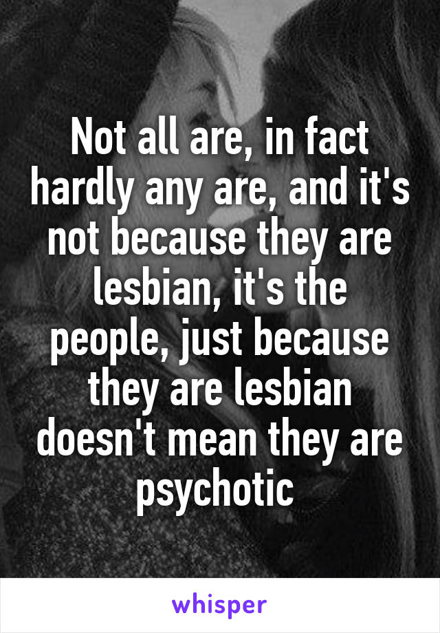 Not all are, in fact hardly any are, and it's not because they are lesbian, it's the people, just because they are lesbian doesn't mean they are psychotic 