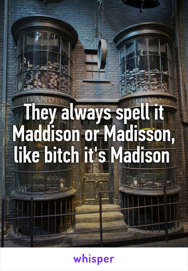 They always spell it Maddison or Madisson, like bitch it's Madison 