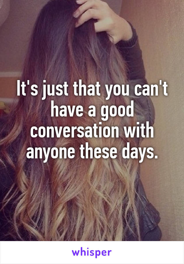 It's just that you can't have a good conversation with anyone these days.
