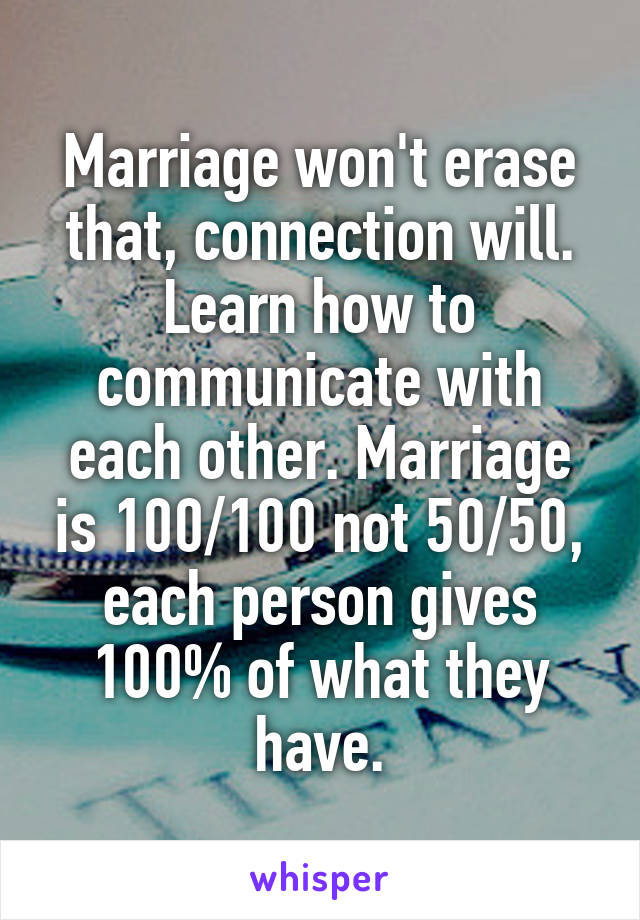 Marriage won't erase that, connection will. Learn how to communicate with each other. Marriage is 100/100 not 50/50, each person gives 100% of what they have.