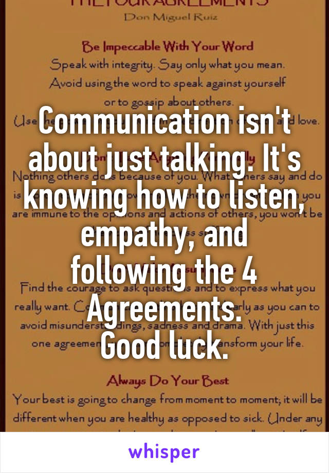Communication isn't about just talking. It's knowing how to listen, empathy, and following the 4 Agreements.
Good luck.