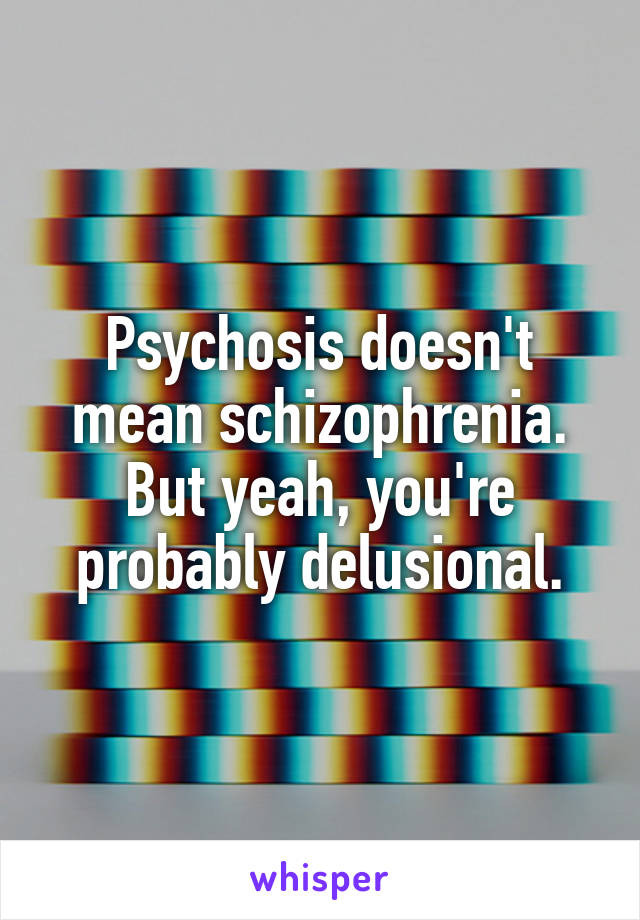 Psychosis doesn't mean schizophrenia. But yeah, you're probably delusional.