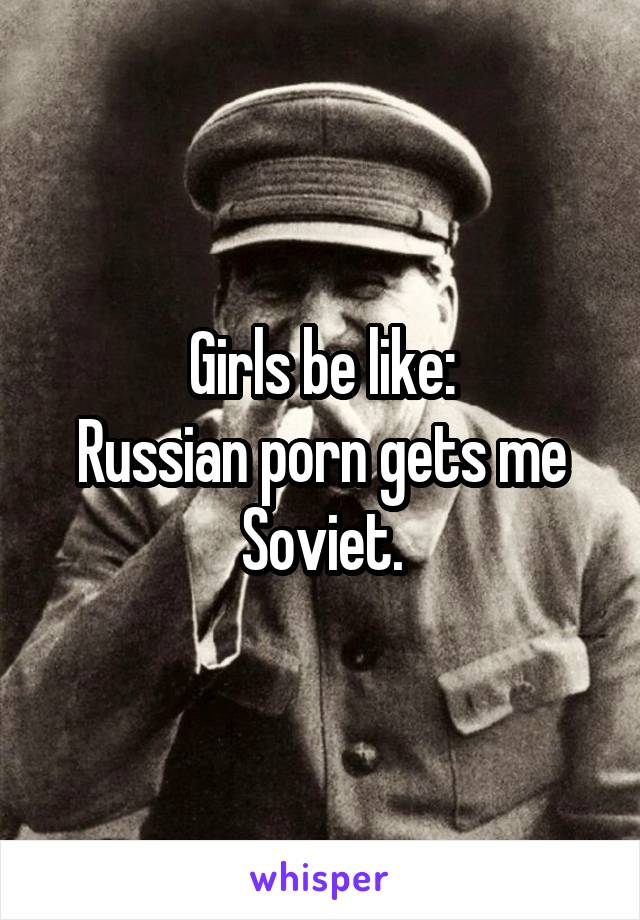 Girls be like:
Russian porn gets me Soviet.