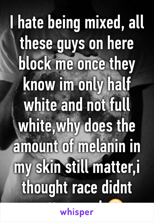 I hate being mixed, all these guys on here block me once they know im only half white and not full white,why does the amount of melanin in my skin still matter,i thought race didnt matter...smh🙄