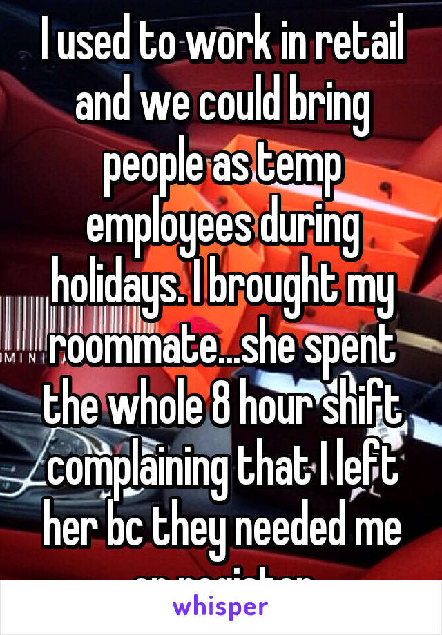 I used to work in retail and we could bring people as temp employees during holidays. I brought my roommate...she spent the whole 8 hour shift complaining that I left her bc they needed me on register