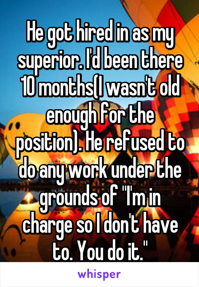 He got hired in as my superior. I'd been there 10 months(I wasn't old enough for the position). He refused to do any work under the grounds of "I'm in charge so I don't have to. You do it."