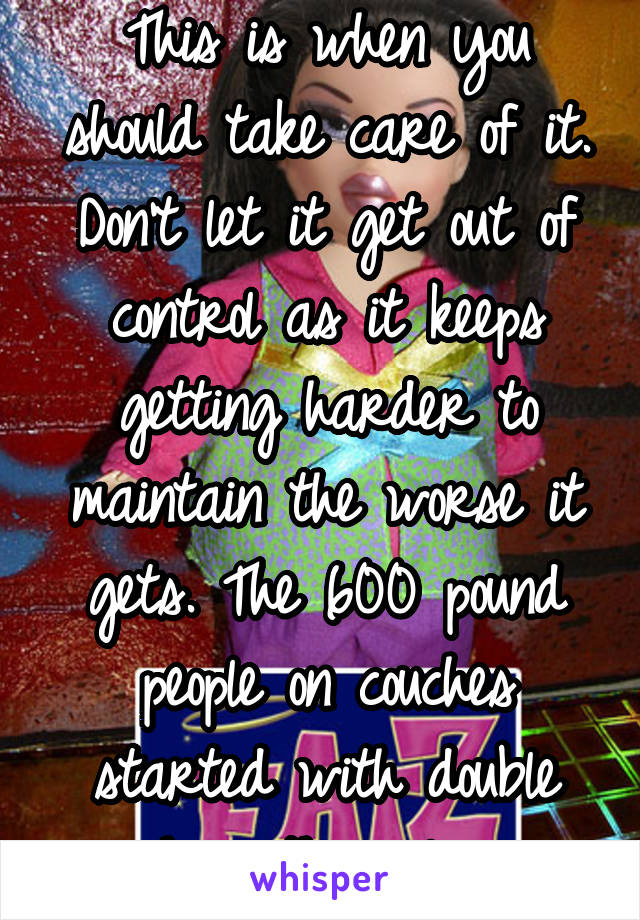 This is when you should take care of it. Don't let it get out of control as it keeps getting harder to maintain the worse it gets. The 600 pound people on couches started with double chins themselves.