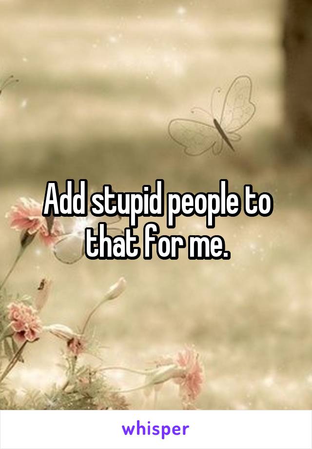 Add stupid people to that for me.