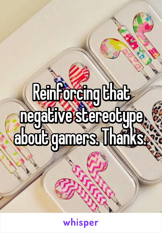 Reinforcing that negative stereotype about gamers. Thanks. 