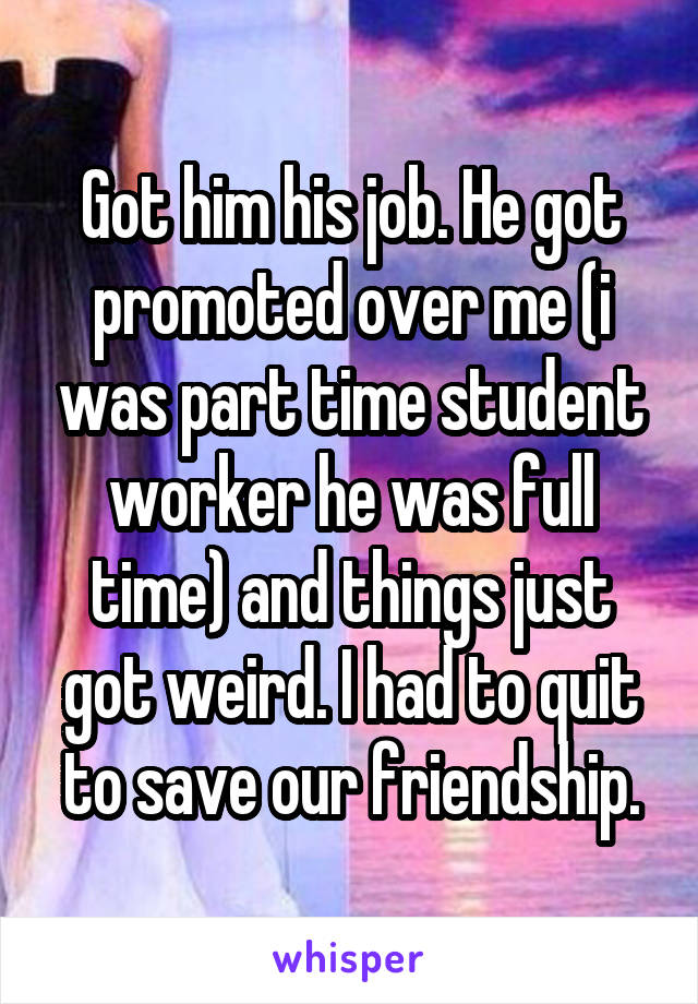 Got him his job. He got promoted over me (i was part time student worker he was full time) and things just got weird. I had to quit to save our friendship.