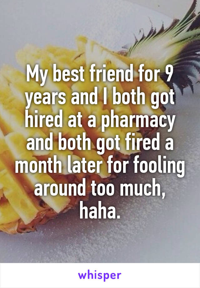 My best friend for 9 years and I both got hired at a pharmacy and both got fired a month later for fooling around too much, haha.