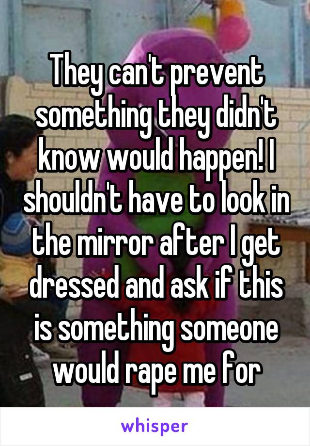 They can't prevent something they didn't know would happen! I shouldn't have to look in the mirror after I get dressed and ask if this is something someone would rape me for