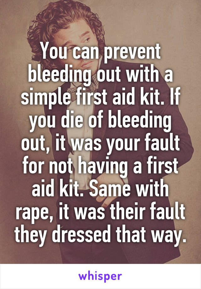 You can prevent bleeding out with a simple first aid kit. If you die of bleeding out, it was your fault for not having a first aid kit. Same with rape, it was their fault they dressed that way.