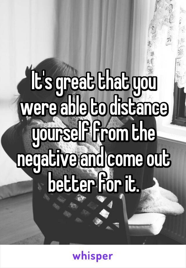 It's great that you were able to distance yourself from the negative and come out better for it.