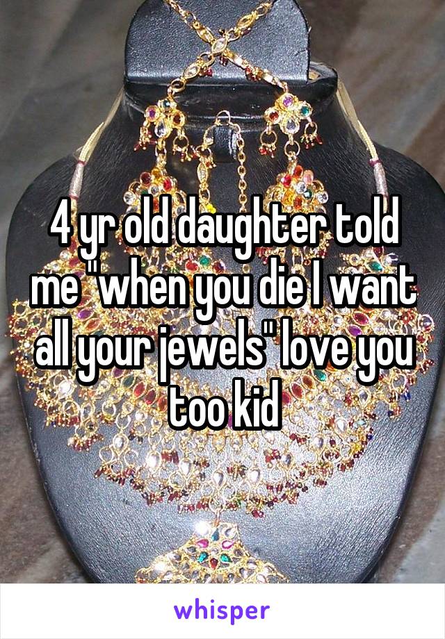 4 yr old daughter told me "when you die I want all your jewels" love you too kid