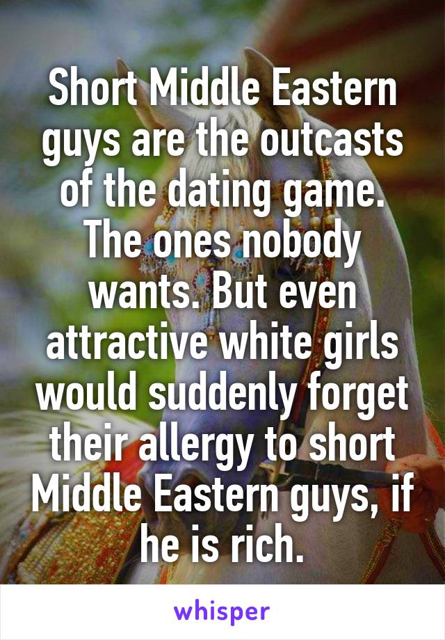 Short Middle Eastern guys are the outcasts of the dating game. The ones nobody wants. But even attractive white girls would suddenly forget their allergy to short Middle Eastern guys, if he is rich.