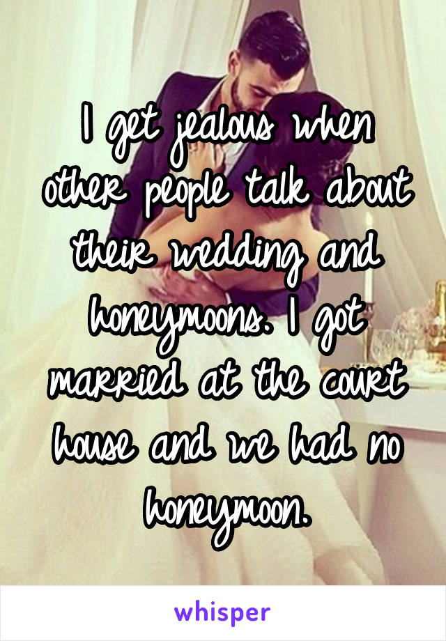 I get jealous when other people talk about their wedding and honeymoons. I got married at the court house and we had no honeymoon.