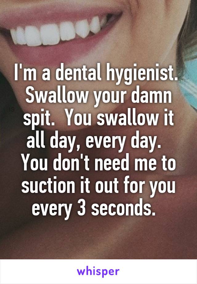 I'm a dental hygienist.  Swallow your damn spit.  You swallow it all day, every day.   You don't need me to suction it out for you every 3 seconds.  