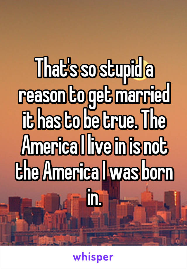 That's so stupid a reason to get married it has to be true. The America I live in is not the America I was born in.