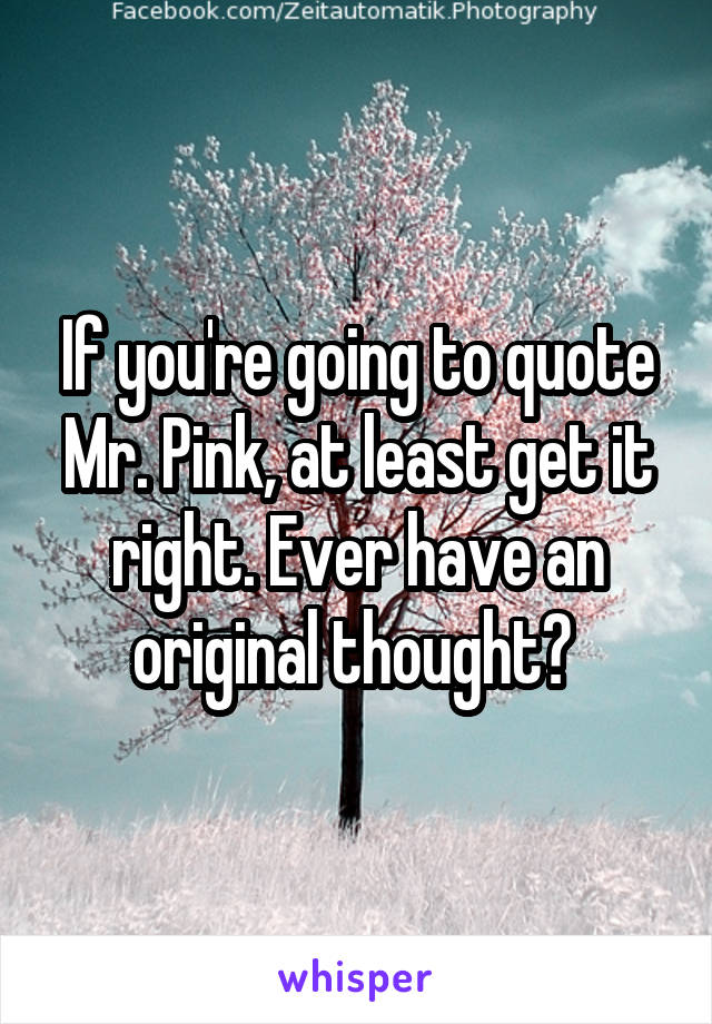 If you're going to quote Mr. Pink, at least get it right. Ever have an original thought? 