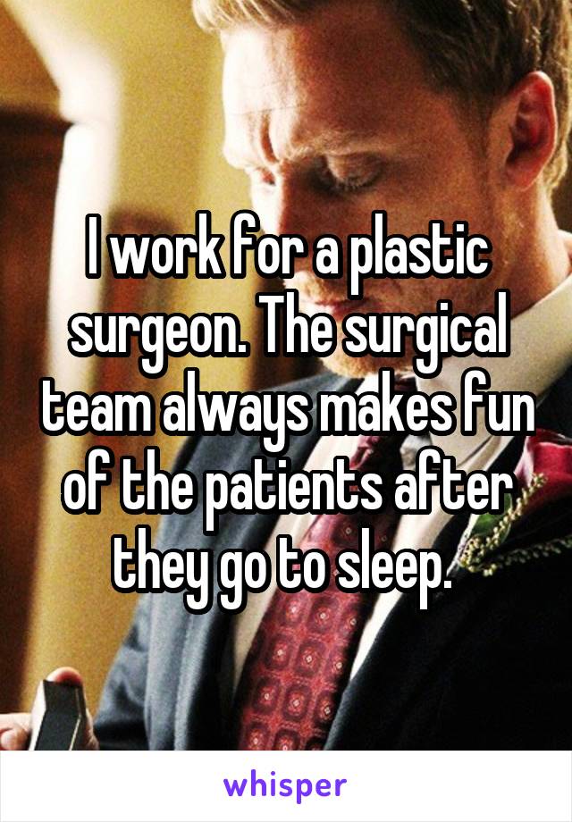 I work for a plastic surgeon. The surgical team always makes fun of the patients after they go to sleep. 