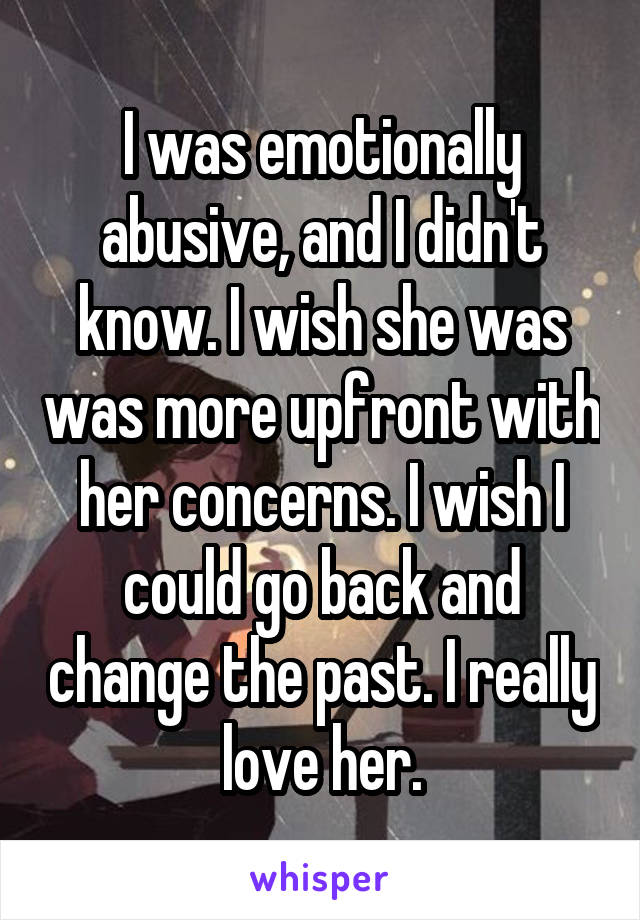 I was emotionally abusive, and I didn't know. I wish she was was more upfront with her concerns. I wish I could go back and change the past. I really love her.