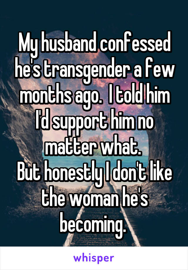 My husband confessed he's transgender a few months ago.  I told him I'd support him no matter what. 
But honestly I don't like the woman he's becoming. 