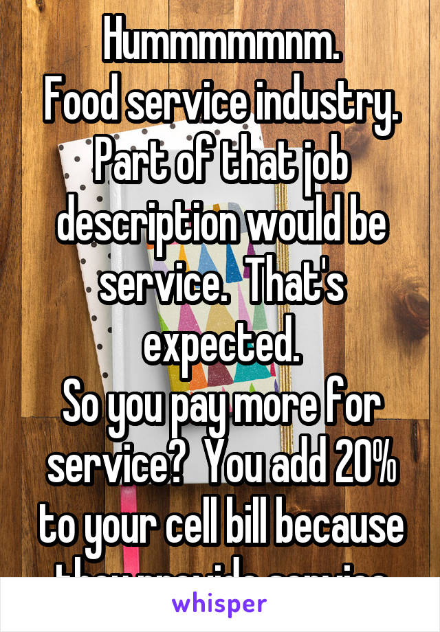 Hummmmmnm.
Food service industry.
Part of that job description would be service.  That's expected.
So you pay more for service?  You add 20% to your cell bill because they provide service