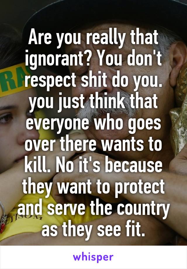 Are you really that ignorant? You don't respect shit do you. you just think that everyone who goes over there wants to kill. No it's because they want to protect and serve the country as they see fit.