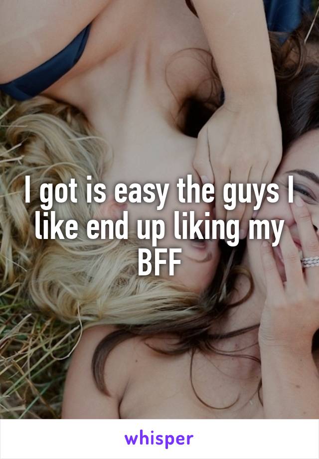I got is easy the guys I like end up liking my BFF