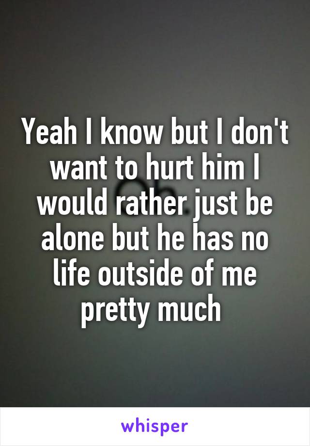 Yeah I know but I don't want to hurt him I would rather just be alone but he has no life outside of me pretty much 
