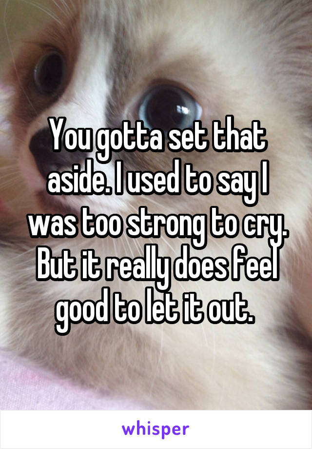 You gotta set that aside. I used to say I was too strong to cry. But it really does feel good to let it out. 