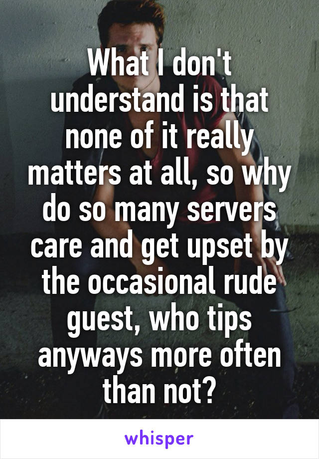 What I don't understand is that none of it really matters at all, so why do so many servers care and get upset by the occasional rude guest, who tips anyways more often than not?