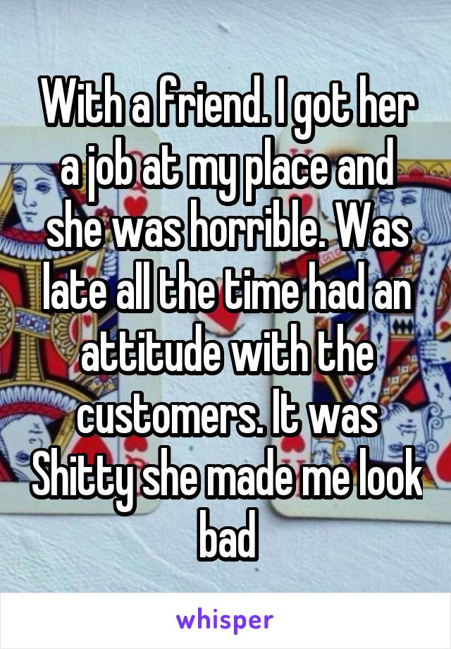 With a friend. I got her a job at my place and she was horrible. Was late all the time had an attitude with the customers. It was Shitty she made me look bad