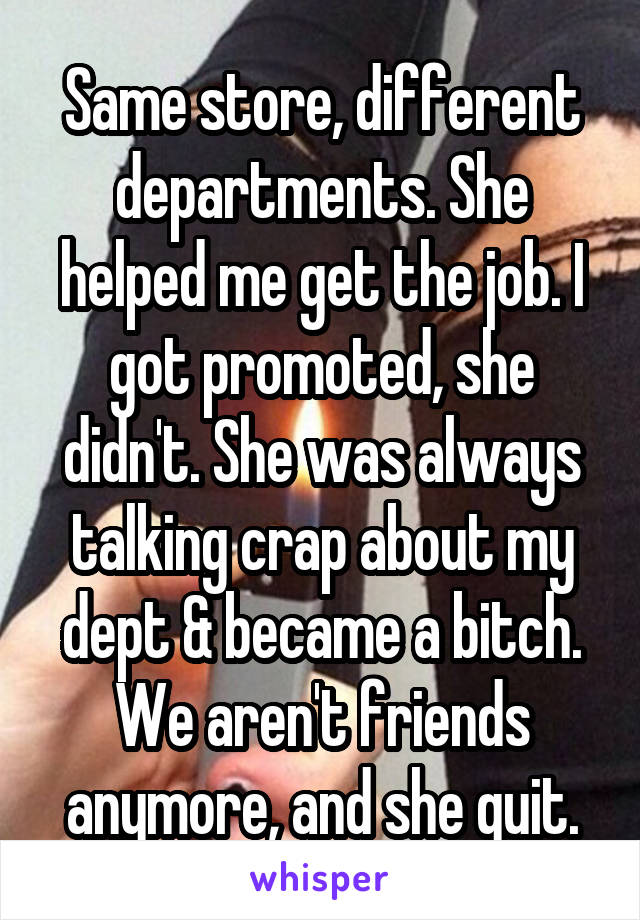Same store, different departments. She helped me get the job. I got promoted, she didn't. She was always talking crap about my dept & became a bitch. We aren't friends anymore, and she quit.